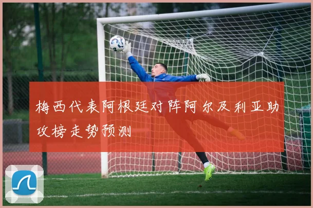 梅西代表阿根廷对阵阿尔及利亚助攻榜走势预测