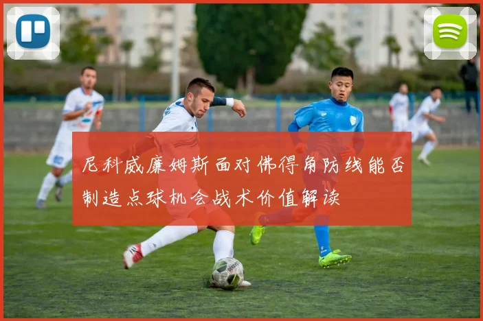 尼科威廉姆斯面对佛得角防线能否制造点球机会战术价值解读