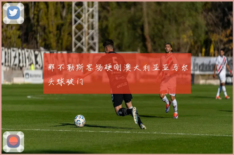 那不勒斯客场硬刚澳大利亚亚马尔头球破门