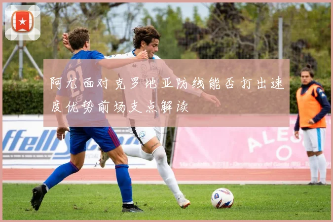 阿尤面对克罗地亚防线能否打出速度优势前场支点解读