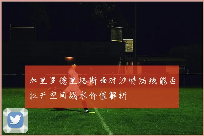 加里罗德里格斯面对沙特防线能否拉开空间战术价值解析