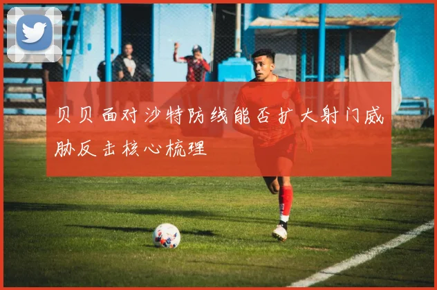贝贝面对沙特防线能否扩大射门威胁反击核心梳理