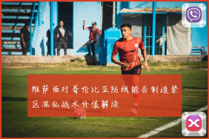 维萨面对哥伦比亚防线能否制造禁区混乱战术价值解读