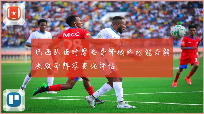 巴西队面对摩洛哥锋线终结能否解决效率阵容变化评估